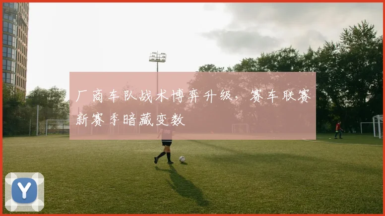 厂商车队战术博弈升级,赛车联赛新赛季暗藏变数