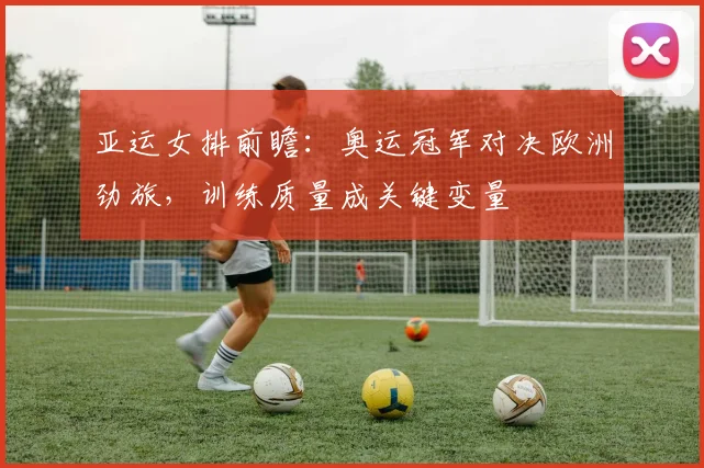 亚运女排前瞻:奥运冠军对决欧洲劲旅,训练质量成关键变量