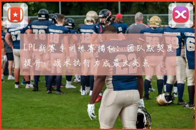 LPL新赛季训练赛揭秘：团队默契度提升，战术执行力成最大亮点